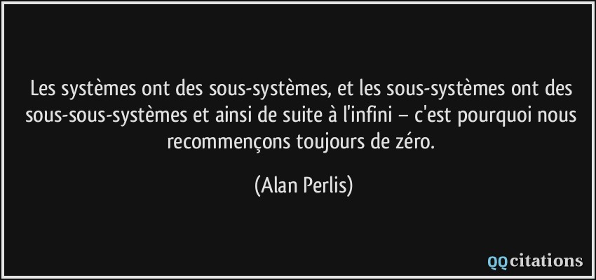 Les systèmes ont des sous-systèmes, et les sous-systèmes ont des sous-sous-systèmes et ainsi de suite à l'infini − c'est pourquoi nous recommençons toujours de zéro.  - Alan Perlis