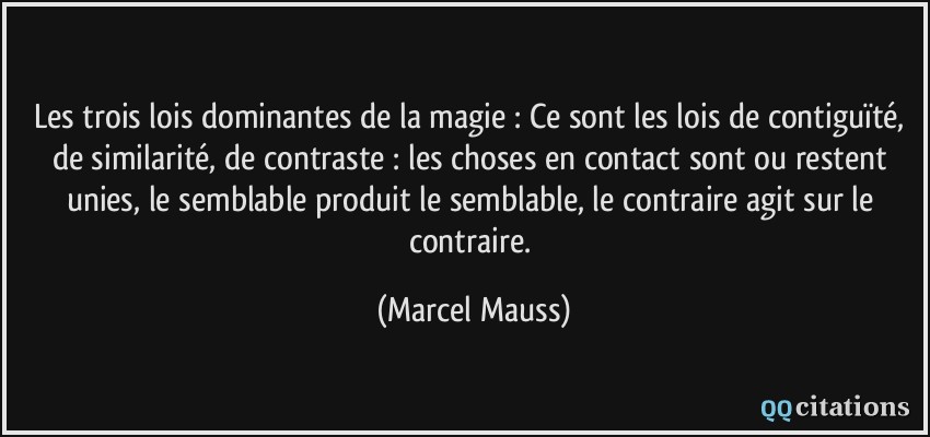 Les trois lois dominantes de la magie : Ce sont les lois de contiguïté, de similarité, de contraste : les choses en contact sont ou restent unies, le semblable produit le semblable, le contraire agit sur le contraire.  - Marcel Mauss