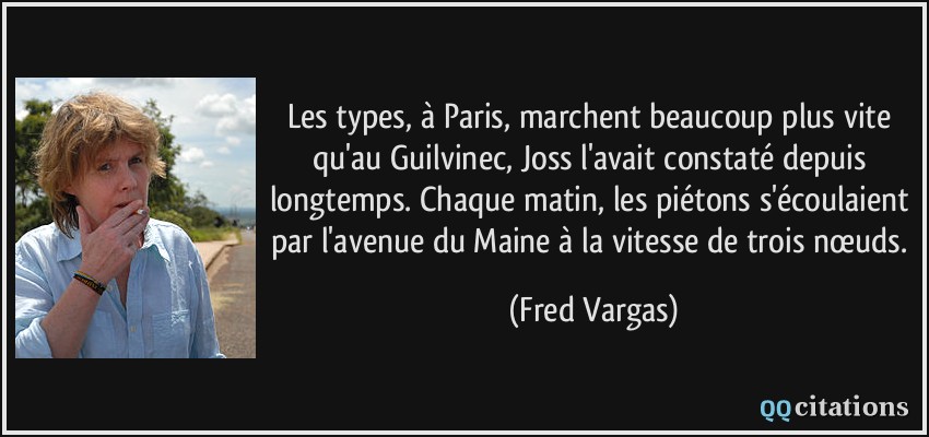 Les types, à Paris, marchent beaucoup plus vite qu'au Guilvinec, Joss l'avait constaté depuis longtemps. Chaque matin, les piétons s'écoulaient par l'avenue du Maine à la vitesse de trois nœuds.  - Fred Vargas