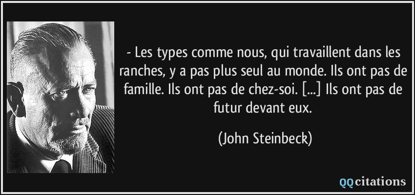 - Les types comme nous, qui travaillent dans les ranches, y a pas plus seul au monde. Ils ont pas de famille. Ils ont pas de chez-soi. [...] Ils ont pas de futur devant eux.  - John Steinbeck