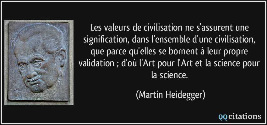Les valeurs de civilisation ne s'assurent une signification, dans l'ensemble d'une civilisation, que parce qu'elles se bornent à leur propre validation ; d'où l'Art pour l'Art et la science pour la science.  - Martin Heidegger