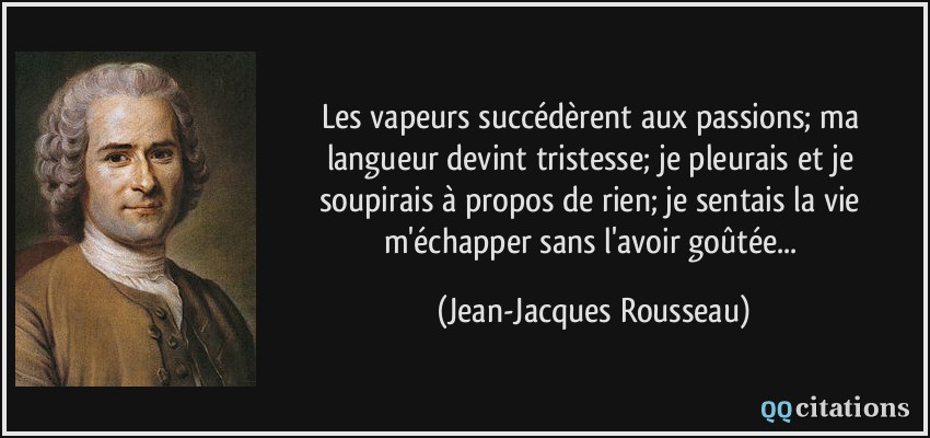 Les vapeurs succédèrent aux passions; ma langueur devint tristesse; je pleurais et je soupirais à propos de rien; je sentais la vie m'échapper sans l'avoir goûtée...  - Jean-Jacques Rousseau