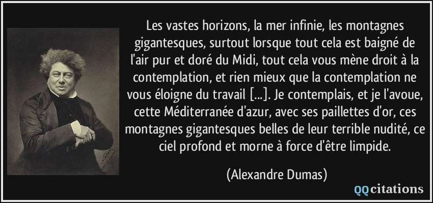 Les vastes horizons, la mer infinie, les montagnes gigantesques, surtout lorsque tout cela est baigné de l'air pur et doré du Midi, tout cela vous mène droit à la contemplation, et rien mieux que la contemplation ne vous éloigne du travail [...]. Je contemplais, et je l'avoue, cette Méditerranée d'azur, avec ses paillettes d'or, ces montagnes gigantesques belles de leur terrible nudité, ce ciel profond et morne à force d'être limpide.  - Alexandre Dumas