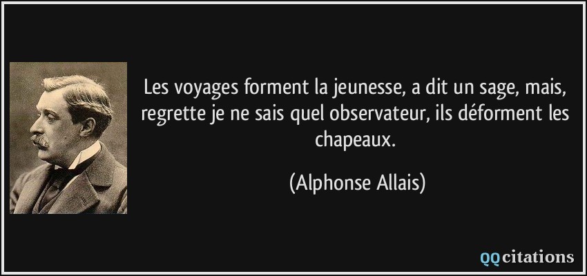 Les voyages forment la jeunesse, a dit un sage, mais, regrette je ne sais quel observateur, ils déforment les chapeaux.  - Alphonse Allais