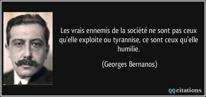 Les vrais ennemis de la société ne sont pas ceux qu'elle exploite ou tyrannise, ce sont ceux qu'elle humilie.  - Georges Bernanos