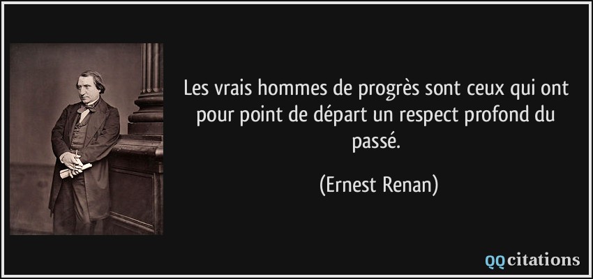 Les vrais hommes de progrès sont ceux qui ont pour point de départ un respect profond du passé.  - Ernest Renan