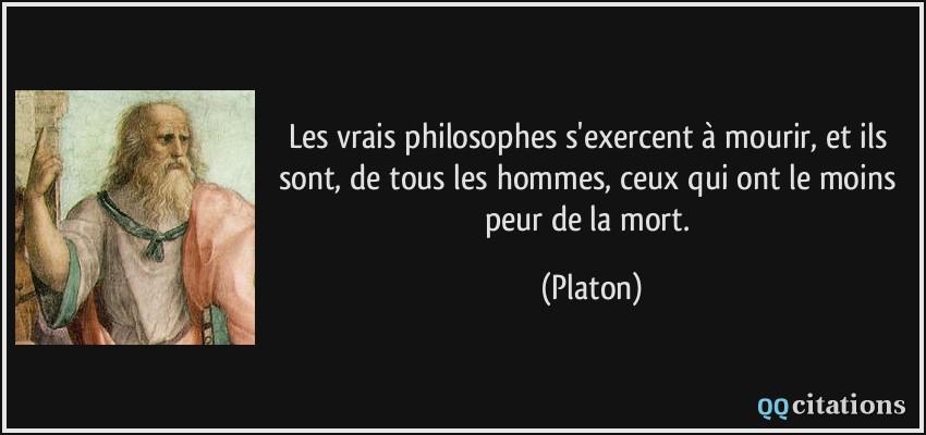 Les vrais philosophes s'exercent à mourir, et ils sont, de tous les hommes, ceux qui ont le moins peur de la mort.  - Platon