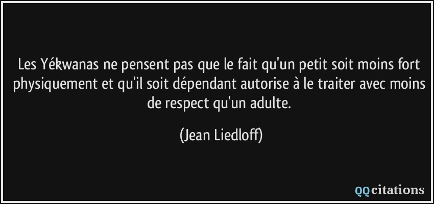 Les Yékwanas ne pensent pas que le fait qu'un petit soit moins fort physiquement et qu'il soit dépendant autorise à le traiter avec moins de respect qu'un adulte.  - Jean Liedloff