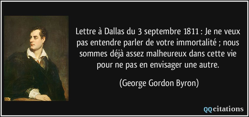 Lettre à Dallas du 3 septembre 1811 : Je ne veux pas entendre parler de votre immortalité ; nous sommes déjà assez malheureux dans cette vie pour ne pas en envisager une autre.  - George Gordon Byron