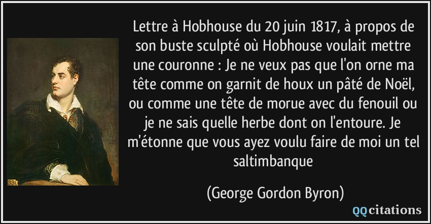 Lettre à Hobhouse du 20 juin 1817, à propos de son buste sculpté où Hobhouse voulait mettre une couronne : Je ne veux pas que l'on orne ma tête comme on garnit de houx un pâté de Noël, ou comme une tête de morue avec du fenouil ou je ne sais quelle herbe dont on l'entoure. Je m'étonne que vous ayez voulu faire de moi un tel saltimbanque  - George Gordon Byron