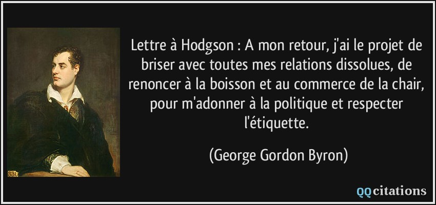 Lettre à Hodgson : A mon retour, j'ai le projet de briser avec toutes mes relations dissolues, de renoncer à la boisson et au commerce de la chair, pour m'adonner à la politique et respecter l'étiquette.  - George Gordon Byron