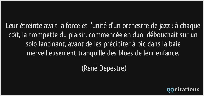 Leur étreinte avait la force et l'unité d'un orchestre de jazz : à chaque coït, la trompette du plaisir, commencée en duo, débouchait sur un solo lancinant, avant de les précipiter à pic dans la baie merveilleusement tranquille des blues de leur enfance.  - René Depestre