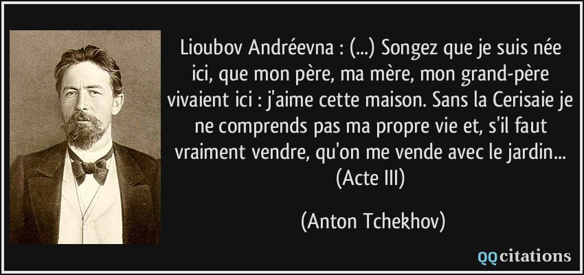 Lioubov Andréevna : (...) Songez que je suis née ici, que mon père, ma mère, mon grand-père vivaient ici : j'aime cette maison. Sans la Cerisaie je ne comprends pas ma propre vie et, s'il faut vraiment vendre, qu'on me vende avec le jardin... (Acte III)  - Anton Tchekhov
