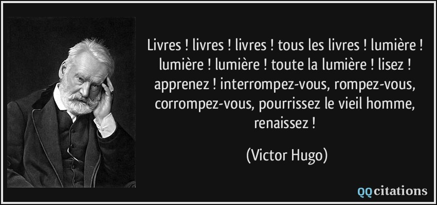 Livres ! livres ! livres ! tous les livres ! lumière ! lumière ! lumière ! toute la lumière ! lisez ! apprenez ! interrompez-vous, rompez-vous, corrompez-vous, pourrissez le vieil homme, renaissez !  - Victor Hugo