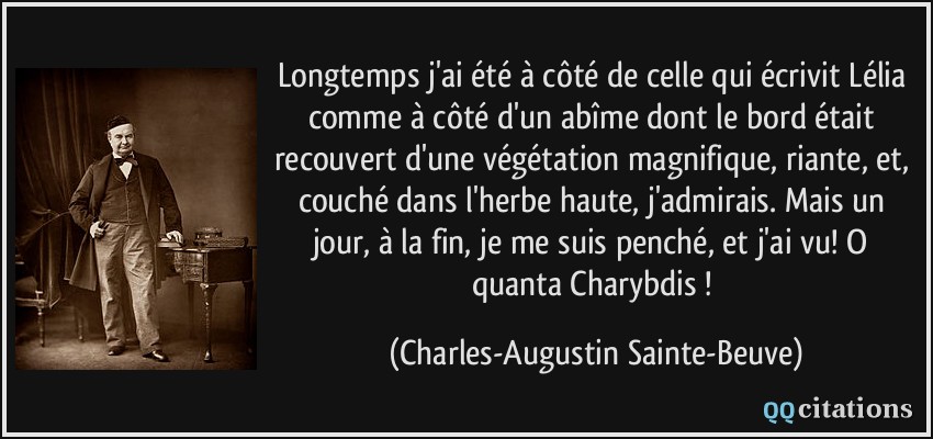 Longtemps j'ai été à côté de celle qui écrivit Lélia comme à côté d'un abîme dont le bord était recouvert d'une végétation magnifique, riante, et, couché dans l'herbe haute, j'admirais. Mais un jour, à la fin, je me suis penché, et j'ai vu! O quanta Charybdis !  - Charles-Augustin Sainte-Beuve