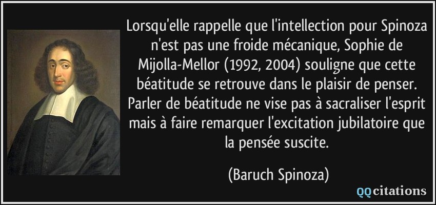 Lorsqu'elle rappelle que l'intellection pour Spinoza n'est pas une froide mécanique, Sophie de Mijolla-Mellor (1992, 2004) souligne que cette béatitude se retrouve dans le plaisir de penser. Parler de béatitude ne vise pas à sacraliser l'esprit mais à faire remarquer l'excitation jubilatoire que la pensée suscite.  - Baruch Spinoza