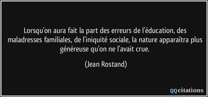 Lorsqu'on aura fait la part des erreurs de l'éducation, des maladresses familiales, de l'iniquité sociale, la nature apparaîtra plus généreuse qu'on ne l'avait crue.  - Jean Rostand