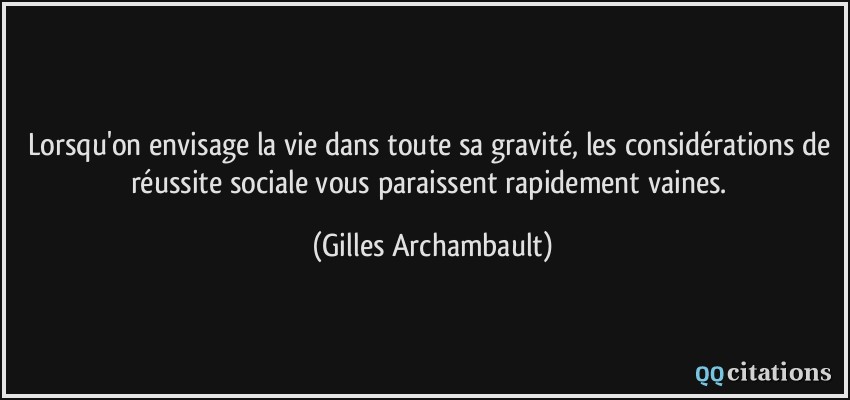 Lorsqu'on envisage la vie dans toute sa gravité, les considérations de réussite sociale vous paraissent rapidement vaines.  - Gilles Archambault