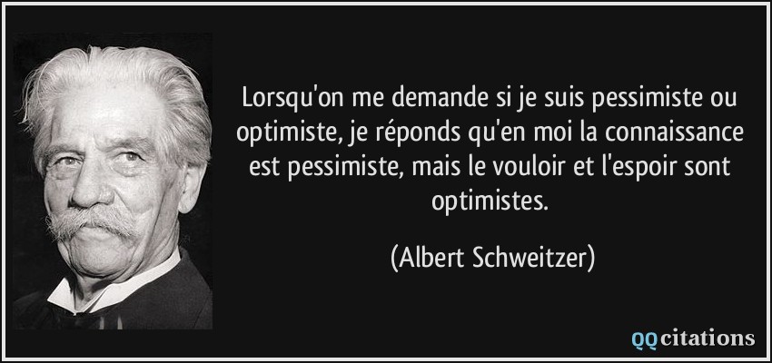 Lorsqu'on me demande si je suis pessimiste ou optimiste, je réponds qu'en moi la connaissance est pessimiste, mais le vouloir et l'espoir sont optimistes.  - Albert Schweitzer