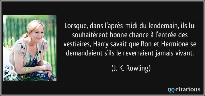 Lorsque, dans l'après-midi du lendemain, ils lui souhaitèrent bonne chance à l'entrée des vestiaires, Harry savait que Ron et Hermione se demandaient s'ils le reverraient jamais vivant.  - J. K. Rowling