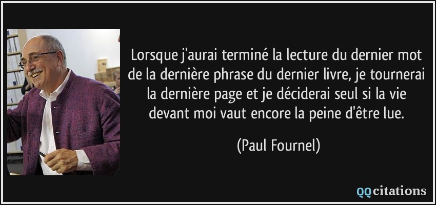 Lorsque j'aurai terminé la lecture du dernier mot de la dernière phrase du dernier livre, je tournerai la dernière page et je déciderai seul si la vie devant moi vaut encore la peine d'être lue.  - Paul Fournel