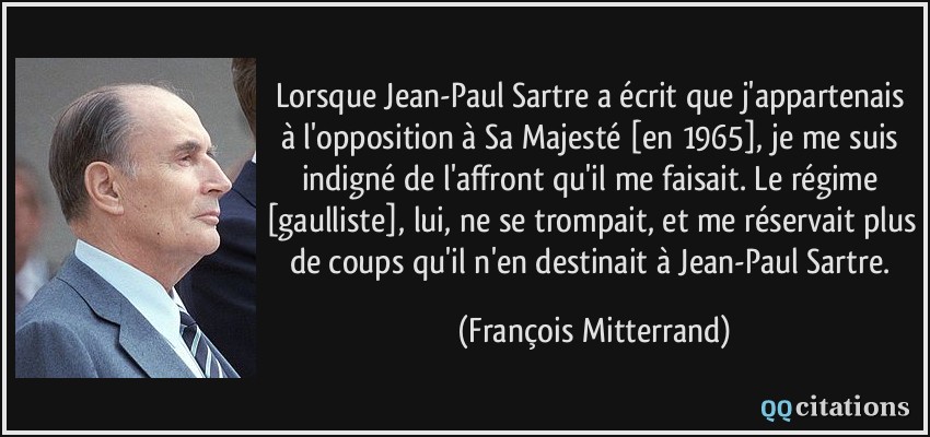 Lorsque Jean-Paul Sartre a écrit que j'appartenais à l'opposition à Sa Majesté [en 1965], je me suis indigné de l'affront qu'il me faisait. Le régime [gaulliste], lui, ne se trompait, et me réservait plus de coups qu'il n'en destinait à Jean-Paul Sartre.  - François Mitterrand