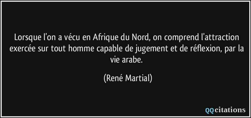 Lorsque l'on a vécu en Afrique du Nord, on comprend l'attraction exercée sur tout homme capable de jugement et de réflexion, par la vie arabe.  - René Martial