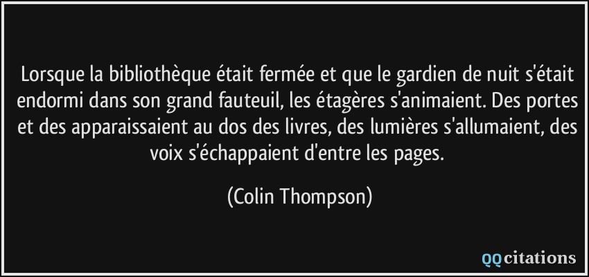 Lorsque la bibliothèque était fermée et que le gardien de nuit s'était endormi dans son grand fauteuil, les étagères s'animaient. Des portes et des apparaissaient au dos des livres, des lumières s'allumaient, des voix s'échappaient d'entre les pages.  - Colin Thompson