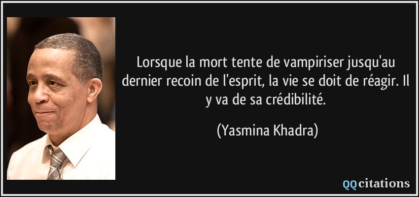 Lorsque la mort tente de vampiriser jusqu'au dernier recoin de l'esprit, la vie se doit de réagir. Il y va de sa crédibilité.  - Yasmina Khadra