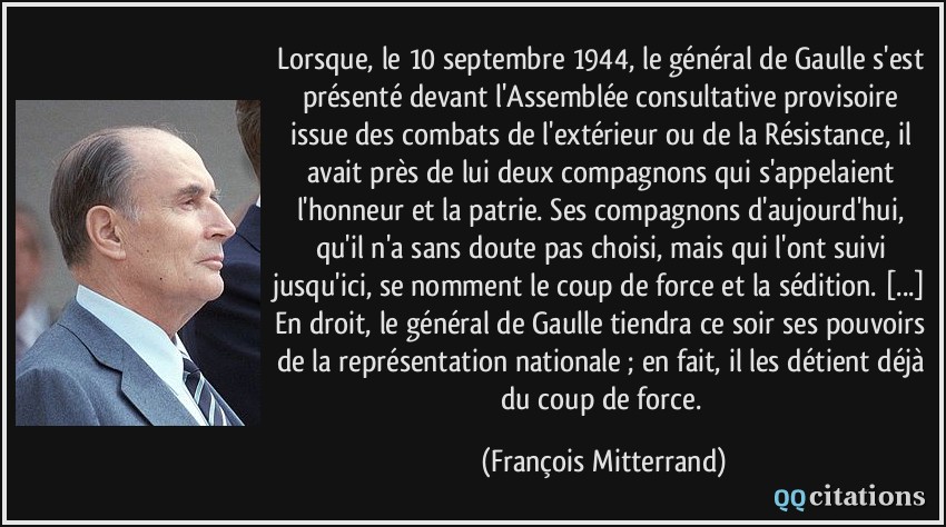 Lorsque, le 10 septembre 1944, le général de Gaulle s'est présenté devant l'Assemblée consultative provisoire issue des combats de l'extérieur ou de la Résistance, il avait près de lui deux compagnons qui s'appelaient l'honneur et la patrie. Ses compagnons d'aujourd'hui, qu'il n'a sans doute pas choisi, mais qui l'ont suivi jusqu'ici, se nomment le coup de force et la sédition. [...] En droit, le général de Gaulle tiendra ce soir ses pouvoirs de la représentation nationale ; en fait, il les détient déjà du coup de force.  - François Mitterrand