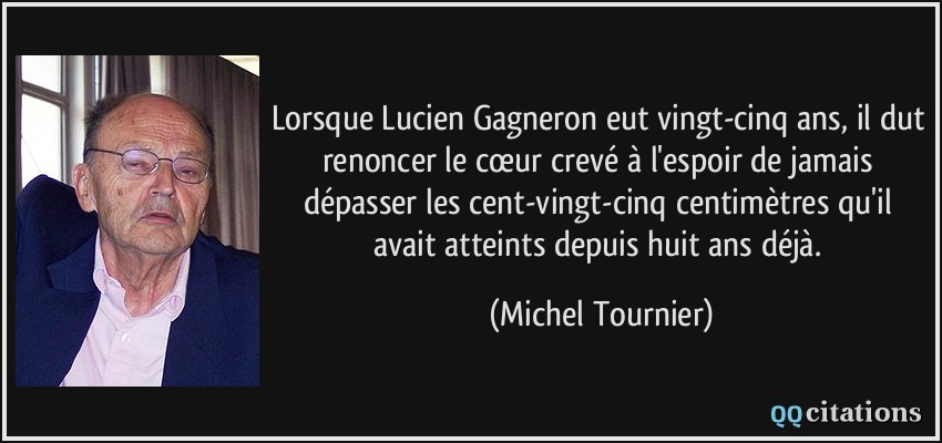 Lorsque Lucien Gagneron eut vingt-cinq ans, il dut renoncer le cœur crevé à l'espoir de jamais dépasser les cent-vingt-cinq centimètres qu'il avait atteints depuis huit ans déjà.  - Michel Tournier
