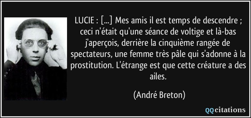 LUCIE : [...] Mes amis il est temps de descendre ; ceci n'était qu'une séance de voltige et là-bas j'aperçois, derrière la cinquième rangée de spectateurs, une femme très pâle qui s'adonne à la prostitution. L'étrange est que cette créature a des ailes.  - André Breton