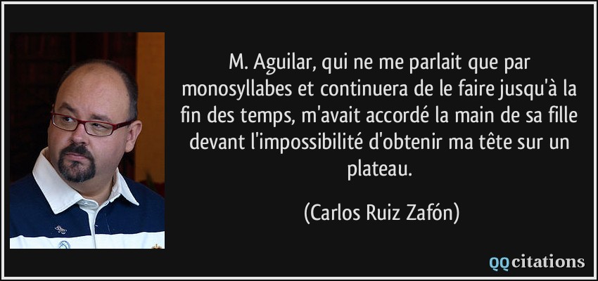M. Aguilar, qui ne me parlait que par monosyllabes et continuera de le faire jusqu'à la fin des temps, m'avait accordé la main de sa fille devant l'impossibilité d'obtenir ma tête sur un plateau.  - Carlos Ruiz Zafón