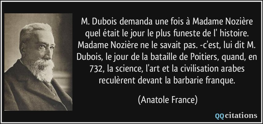 M. Dubois demanda une fois à Madame Nozière quel était le jour le plus funeste de l' histoire. Madame Nozière ne le savait pas. -c'est, lui dit M. Dubois, le jour de la bataille de Poitiers, quand, en 732, la science, l'art et la civilisation arabes reculèrent devant la barbarie franque.  - Anatole France
