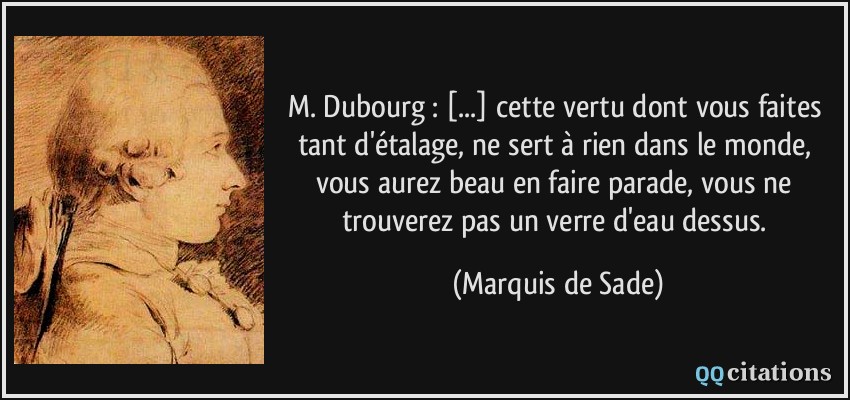M. Dubourg : [...] cette vertu dont vous faites tant d'étalage, ne sert à rien dans le monde, vous aurez beau en faire parade, vous ne trouverez pas un verre d'eau dessus.  - Marquis de Sade