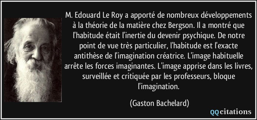 M. Edouard Le Roy a apporté de nombreux développements à la théorie de la matière chez Bergson. Il a montré que l'habitude était l'inertie du devenir psychique. De notre point de vue très particulier, l'habitude est l'exacte antithèse de l'imagination créatrice. L'image habituelle arrête les forces imaginantes. L'image apprise dans les livres, surveillée et critiquée par les professeurs, bloque l'imagination.  - Gaston Bachelard