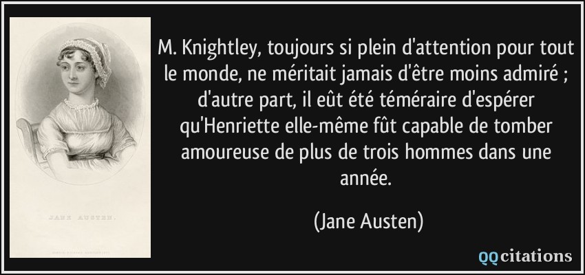 M. Knightley, toujours si plein d'attention pour tout le monde, ne méritait jamais d'être moins admiré ; d'autre part, il eût été téméraire d'espérer qu'Henriette elle-même fût capable de tomber amoureuse de plus de trois hommes dans une année.  - Jane Austen