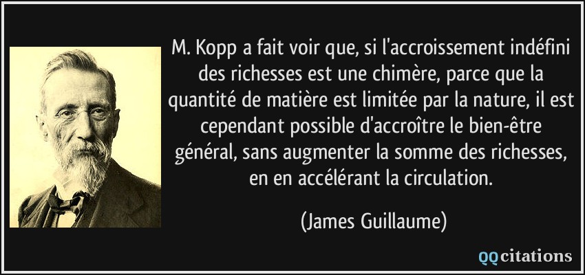 M. Kopp a fait voir que, si l'accroissement indéfini des richesses est une chimère, parce que la quantité de matière est limitée par la nature, il est cependant possible d'accroître le bien-être général, sans augmenter la somme des richesses, en en accélérant la circulation.  - James Guillaume