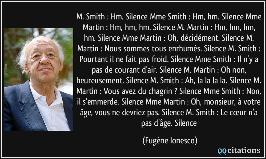 M. Smith : Hm. Silence Mme Smith : Hm, hm. Silence Mme Martin : Hm, hm, hm. Silence M. Martin : Hm, hm, hm, hm. Silence Mme Martin : Oh, décidément. Silence M. Martin : Nous sommes tous enrhumés. Silence M. Smith : Pourtant il ne fait pas froid. Silence Mme Smith : Il n'y a pas de courant d'air. Silence M. Martin : Oh non, heureusement. Silence M. Smith : Ah, la la la la. Silence M. Martin : Vous avez du chagrin ? Silence Mme Smith : Non, il s'emmerde. Silence Mme Martin : Oh, monsieur, à votre âge, vous ne devriez pas. Silence M. Smith : Le cœur n'a pas d'âge. Silence  - Eugène Ionesco