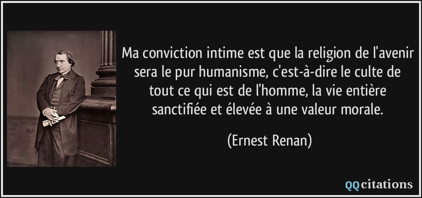 Ma conviction intime est que la religion de l'avenir sera le pur humanisme, c'est-à-dire le culte de tout ce qui est de l'homme, la vie entière sanctifiée et élevée à une valeur morale.  - Ernest Renan
