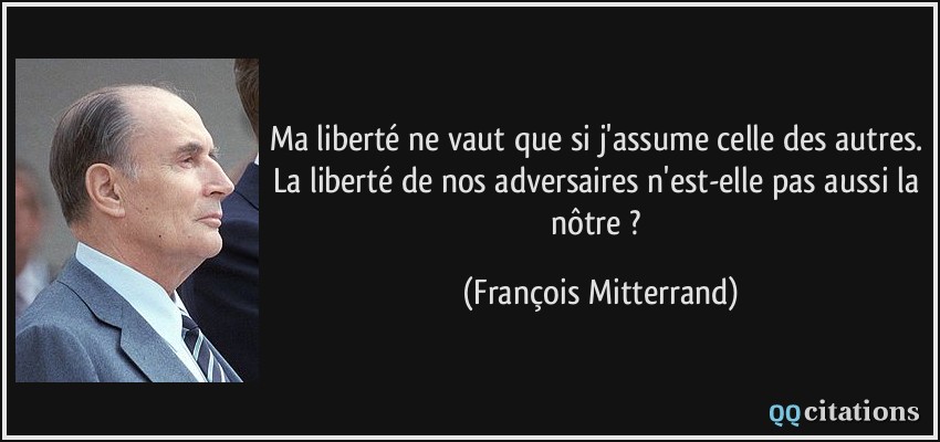 Ma liberté ne vaut que si j'assume celle des autres. La liberté de nos adversaires n'est-elle pas aussi la nôtre ?  - François Mitterrand