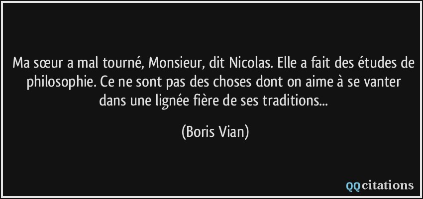 Ma sœur a mal tourné, Monsieur, dit Nicolas. Elle a fait des études de philosophie. Ce ne sont pas des choses dont on aime à se vanter dans une lignée fière de ses traditions...  - Boris Vian