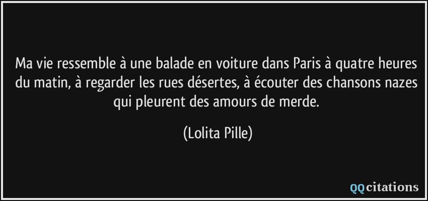 Ma vie ressemble à une balade en voiture dans Paris à quatre heures du matin, à regarder les rues désertes, à écouter des chansons nazes qui pleurent des amours de merde.  - Lolita Pille