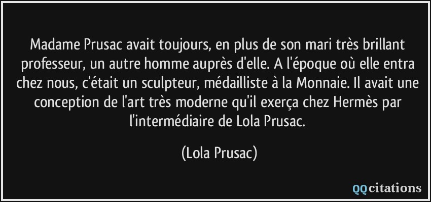 Madame Prusac avait toujours, en plus de son mari très brillant professeur, un autre homme auprès d'elle. A l'époque où elle entra chez nous, c'était un sculpteur, médailliste à la Monnaie. Il avait une conception de l'art très moderne qu'il exerça chez Hermès par l'intermédiaire de Lola Prusac.  - Lola Prusac
