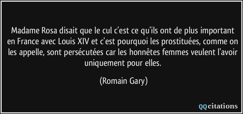 Madame Rosa disait que le cul c'est ce qu'ils ont de plus important en France avec Louis XIV et c'est pourquoi les prostituées, comme on les appelle, sont persécutées car les honnêtes femmes veulent l'avoir uniquement pour elles.  - Romain Gary