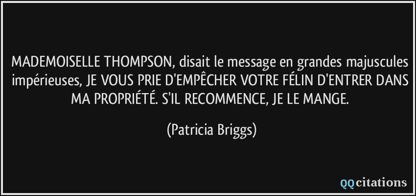 MADEMOISELLE THOMPSON, disait le message en grandes majuscules impérieuses, JE VOUS PRIE D'EMPÊCHER VOTRE FÉLIN D'ENTRER DANS MA PROPRIÉTÉ. S'IL RECOMMENCE, JE LE MANGE.  - Patricia Briggs