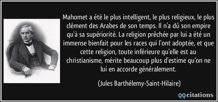 Mahomet a été le plus intelligent, le plus religieux, le plus clément des Arabes de son temps. Il n'a dû son empire qu'à sa supériorité. La religion prêchée par lui a été un immense bienfait pour les races qui l'ont adoptée, et que cette religion, toute inférieure qu'elle est au christianisme, mérite beaucoup plus d'estime qu'on ne lui en accorde généralement.  - Jules Barthélemy-Saint-Hilaire