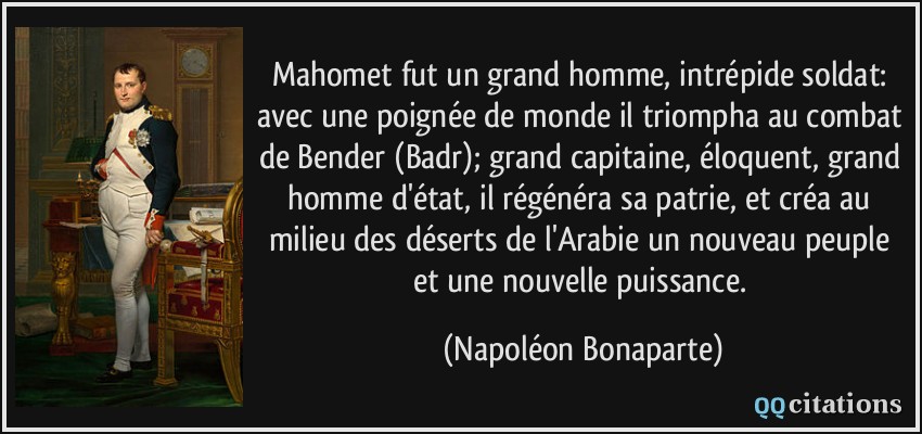 Mahomet fut un grand homme, intrépide soldat: avec une poignée de monde il triompha au combat de Bender (Badr); grand capitaine, éloquent, grand homme d'état, il régénéra sa patrie, et créa au milieu des déserts de l'Arabie un nouveau peuple et une nouvelle puissance.  - Napoléon Bonaparte