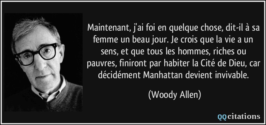 Maintenant, j'ai foi en quelque chose, dit-il à sa femme un beau jour. Je crois que la vie a un sens, et que tous les hommes, riches ou pauvres, finiront par habiter la Cité de Dieu, car décidément Manhattan devient invivable.  - Woody Allen