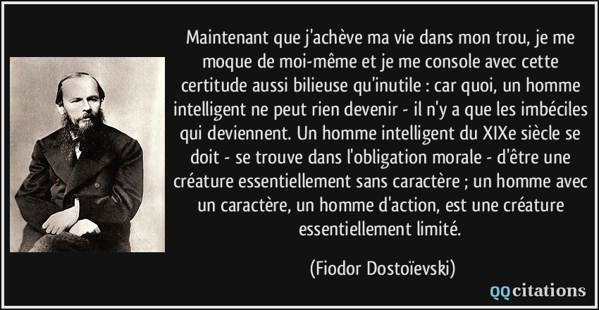 Maintenant que j'achève ma vie dans mon trou, je me moque de moi-même et je me console avec cette certitude aussi bilieuse qu'inutile : car quoi, un homme intelligent ne peut rien devenir - il n'y a que les imbéciles qui deviennent. Un homme intelligent du XIXe siècle se doit - se trouve dans l'obligation morale - d'être une créature essentiellement sans caractère ; un homme avec un caractère, un homme d'action, est une créature essentiellement limité.  - Fiodor Dostoïevski